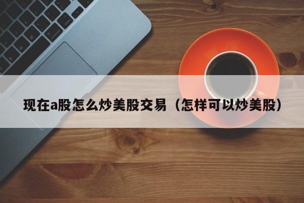 现在a股怎么炒美股交易（怎样可以炒美股）