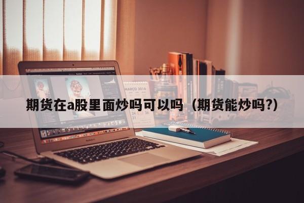 期货在a股里面炒吗可以吗（期货能炒吗?）